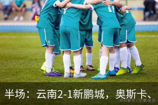 半场：云南2-1新鹏城，奥斯卡、卡约、周定洋破门