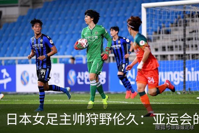 日本女足主帅狩野伦久：亚运会的目标是全力夺取冠军