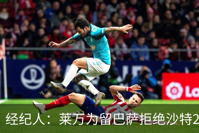 经纪人：莱万为留巴萨拒绝沙特2亿欧合同，拉波希望他再留一年