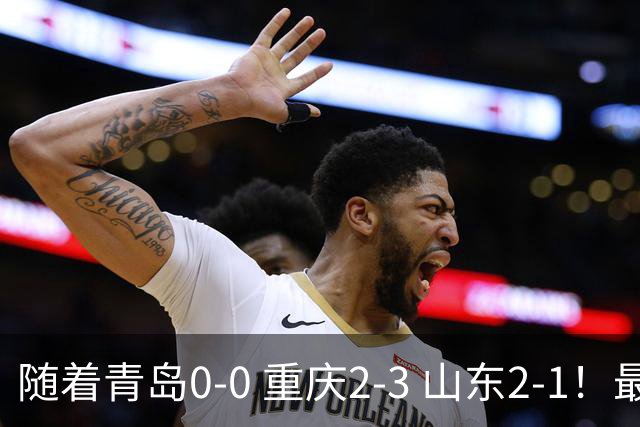 随着青岛0-0 重庆2-3 山东2-1！最新积分榜出炉：保级区乱成粥！
