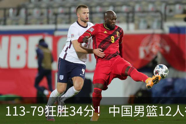 113-79狂胜34分！中国男篮12人得分6人上双，下一战格鲁吉亚才是真正考验